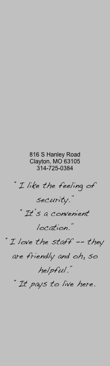 













816 S Hanley Road
Clayton, MO 63105
314-725-0384

“I like the feeling of security.”
“It’s a convenient location.”
“I love the staff -- they are friendly and oh, so helpful.”
“It pays to live here.


